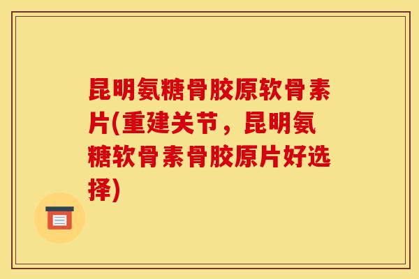 昆明氨糖骨胶原软骨素片(重建关节，昆明氨糖软骨素骨胶原片好选择)