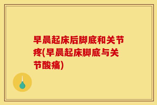 早晨起床后脚底和关节疼(早晨起床脚底与关节酸痛)