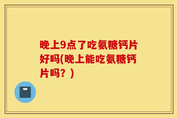 晚上9点了吃氨糖钙片好吗(晚上能吃氨糖钙片吗？)