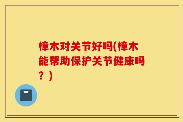 樟木对关节好吗(樟木能帮助保护关节健康吗？)