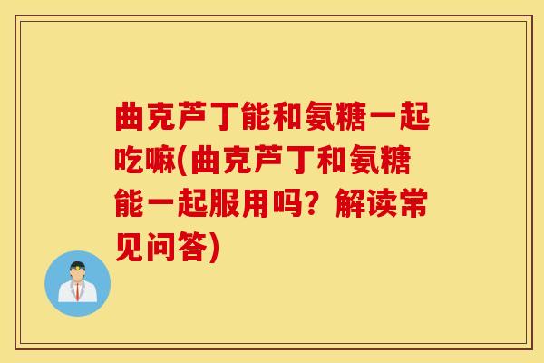 曲克芦丁能和氨糖一起吃嘛(曲克芦丁和氨糖能一起服用吗？解读常见问答)