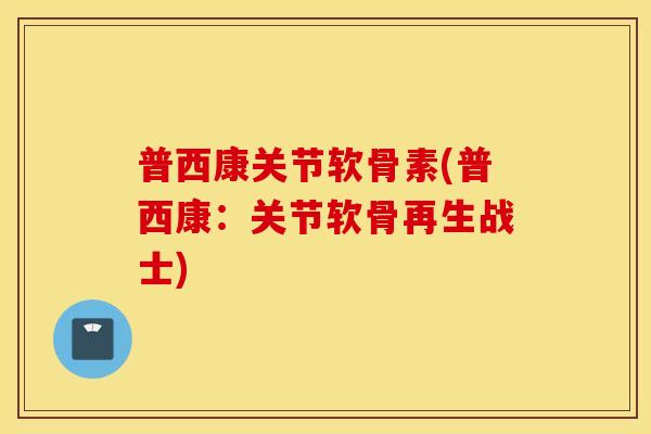 普西康关节软骨素(普西康：关节软骨再生战士)