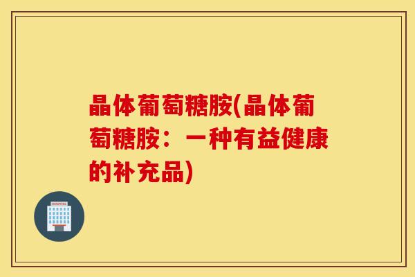 晶体葡萄糖胺(晶体葡萄糖胺：一种有益健康的补充品)