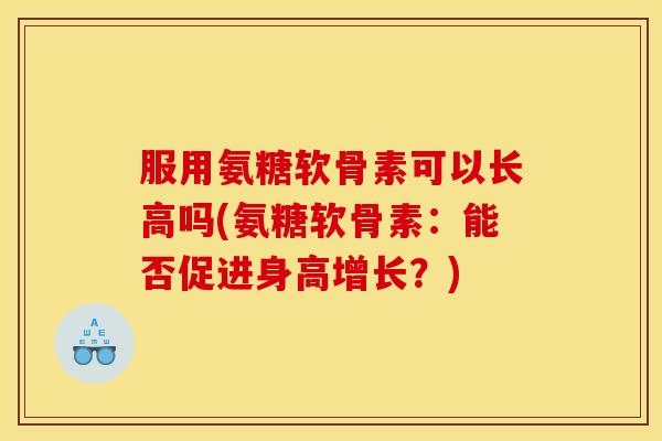 服用氨糖软骨素可以长高吗(氨糖软骨素：能否促进身高增长？)