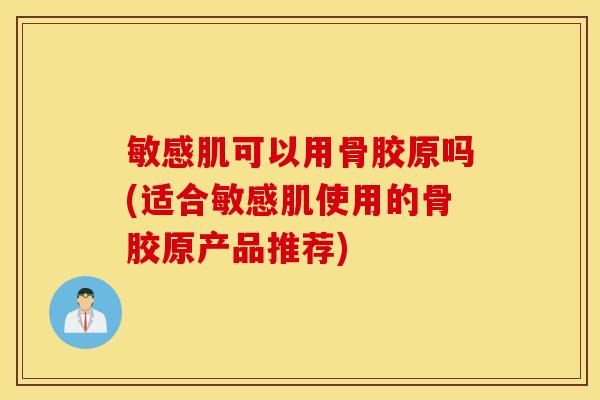 敏感肌可以用骨胶原吗(适合敏感肌使用的骨胶原产品推荐)