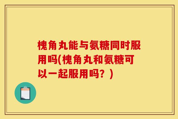 槐角丸能与氨糖同时服用吗(槐角丸和氨糖可以一起服用吗？)