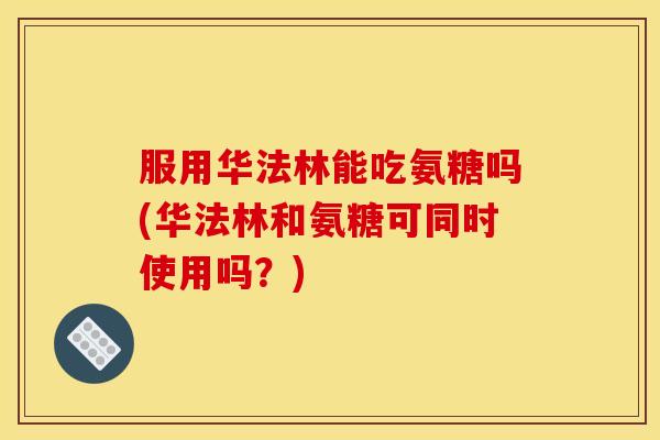 服用华法林能吃氨糖吗(华法林和氨糖可同时使用吗?) 服用华法林能吃氨糖吗(华法林和氨糖可同时使用吗?)