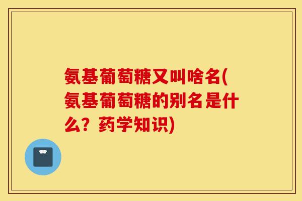 氨基葡萄糖又叫啥名(氨基葡萄糖的别名是什么？药学知识)