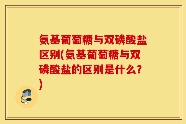 氨基葡萄糖与双磷酸盐区别(氨基葡萄糖与双磷酸盐的区别是什么？)