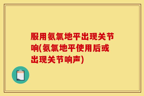 服用氨氯地平出现关节响(氨氯地平使用后或出现关节响声)