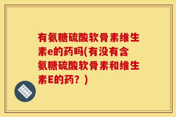 有氨糖硫酸软骨素维生素e的药吗(有没有含氨糖硫酸软骨素和维生素E的药？)