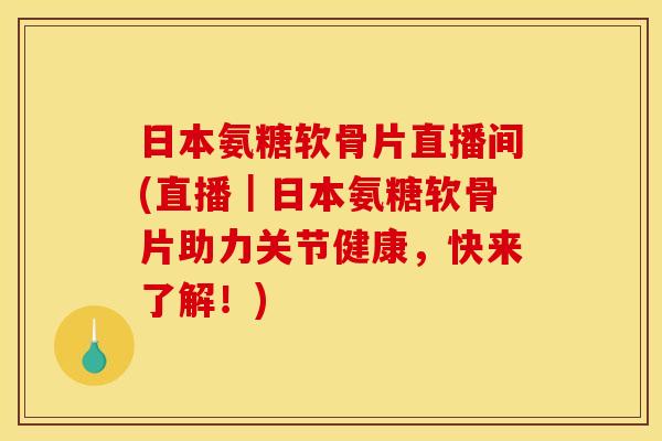 日本氨糖软骨片直播间(直播｜日本氨糖软骨片助力关节健康，快来了解！)