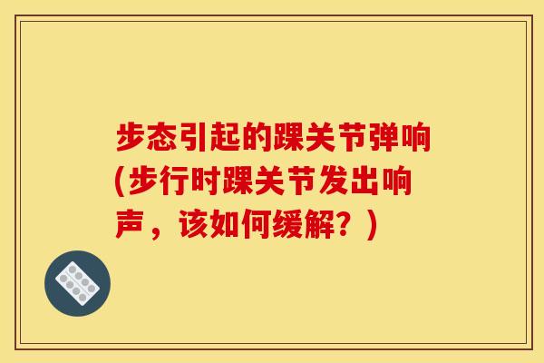 步态引起的踝关节弹响(步行时踝关节发出响声，该如何缓解？)