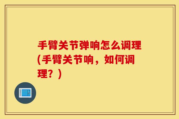 手臂关节弹响怎么调理(手臂关节响，如何调理？)