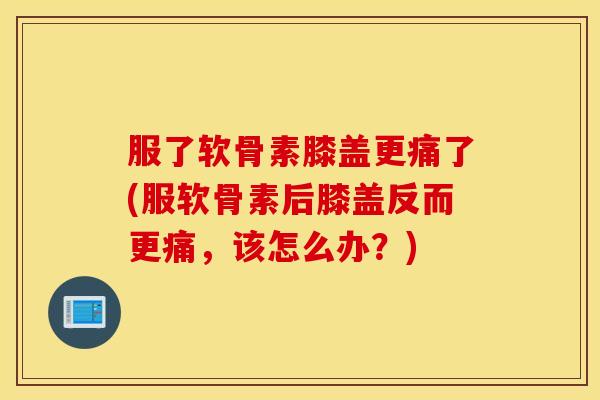 服了软骨素膝盖更痛了(服软骨素后膝盖反而更痛，该怎么办？)
