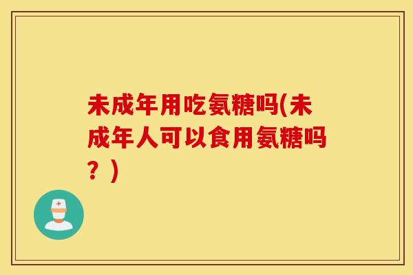 未成年用吃氨糖吗(未成年人可以食用氨糖吗?) 未成年用吃氨糖吗(未成年人可以食用氨糖吗?)