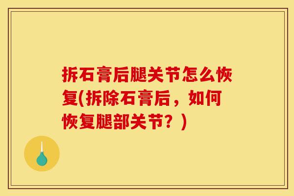 拆石膏后腿关节怎么恢复(拆除石膏后，如何恢复腿部关节？)