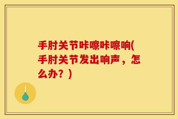 手肘关节咔嚓咔嚓响(手肘关节发出响声，怎么办？)