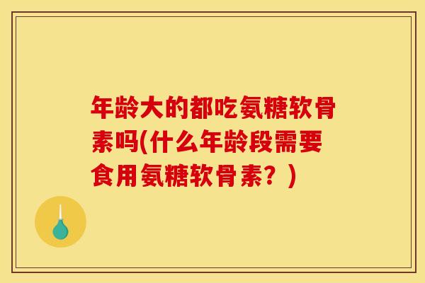 年龄大的都吃氨糖软骨素吗(什么年龄段需要食用氨糖软骨素？)