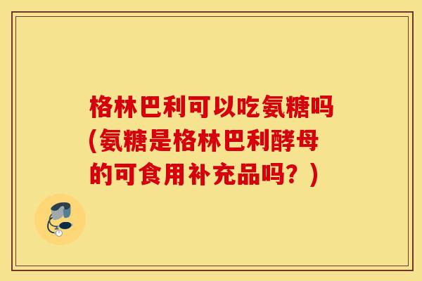 格林巴利可以吃氨糖吗(氨糖是格林巴利酵母的可食用补充品吗？)