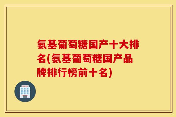 氨基葡萄糖国产十大排名(氨基葡萄糖国产品牌排行榜前十名)