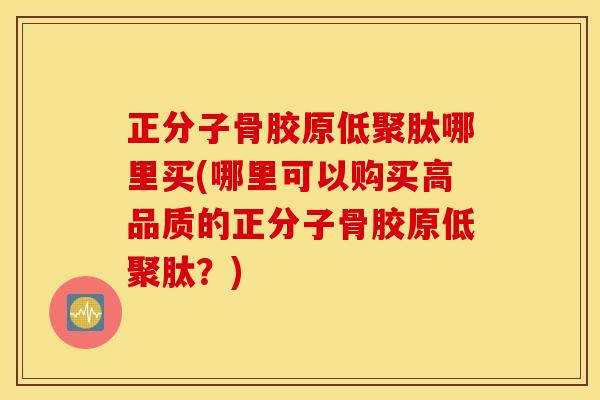 正分子骨胶原低聚肽哪里买(哪里可以购买高品质的正分子骨胶原低聚肽?) 正分子骨胶原低聚肽哪里买(哪里可以购买高品质的正分子骨胶原低聚肽?)