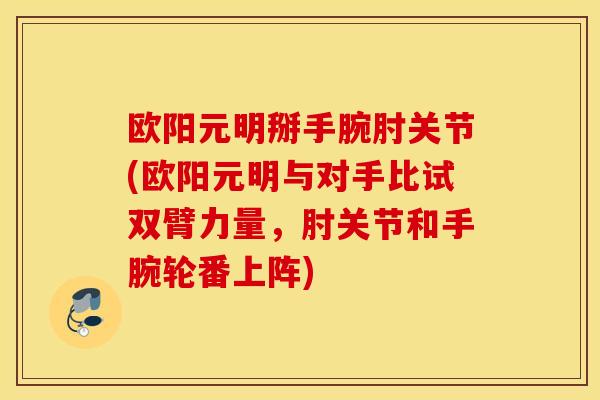 欧阳元明掰手腕肘关节(欧阳元明与对手比试双臂力量，肘关节和手腕轮番上阵)