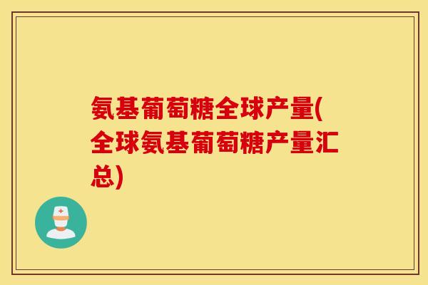 氨基葡萄糖全球产量(全球氨基葡萄糖产量汇总)