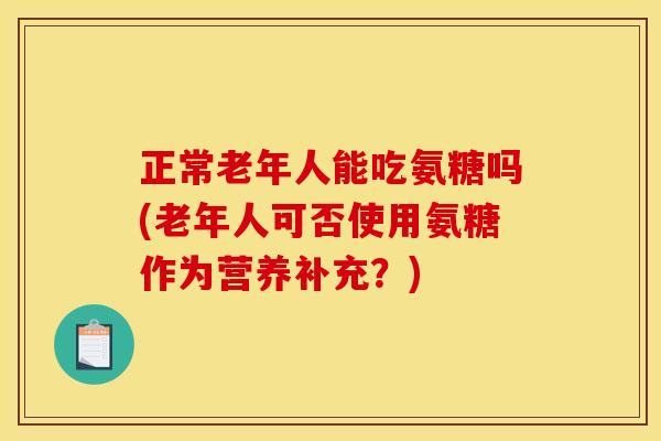 正常老年人能吃氨糖吗(老年人可否使用氨糖作为营养补充？)