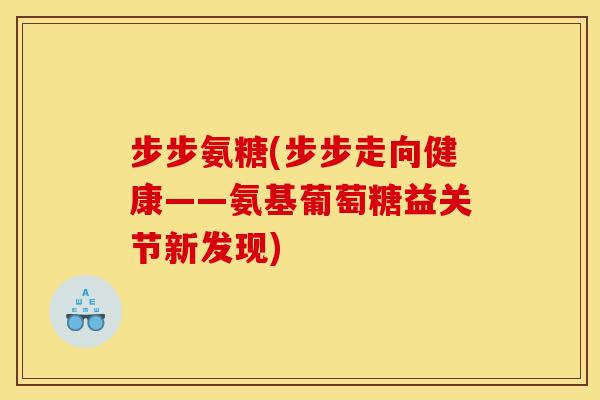 步步氨糖(步步走向健康——氨基葡萄糖益关节新发现)