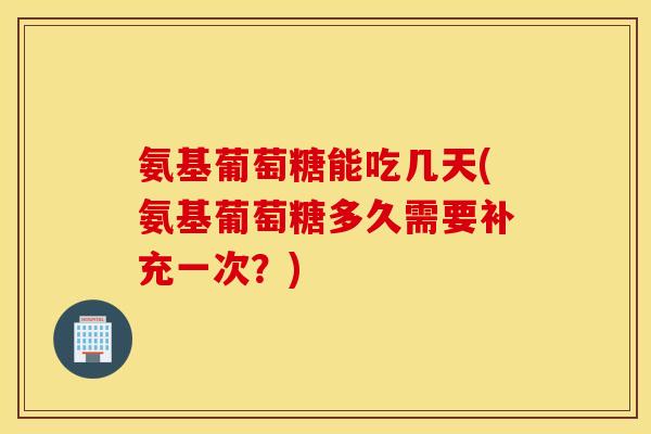 氨基葡萄糖能吃几天(氨基葡萄糖多久需要补充一次？)