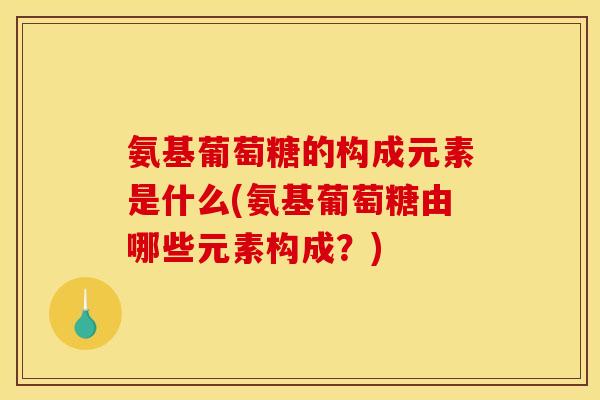 氨基葡萄糖的构成元素是什么(氨基葡萄糖由哪些元素构成？)