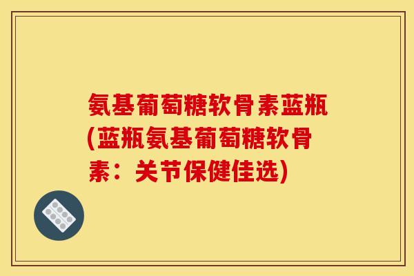 氨基葡萄糖软骨素蓝瓶(蓝瓶氨基葡萄糖软骨素：关节保健佳选)