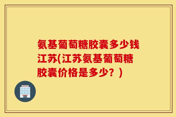 氨基葡萄糖胶囊多少钱江苏(江苏氨基葡萄糖胶囊价格是多少？)