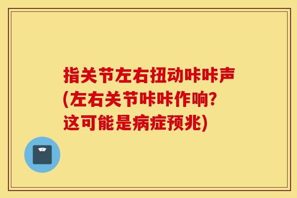 指关节左右扭动咔咔声(左右关节咔咔作响？这可能是病症预兆)