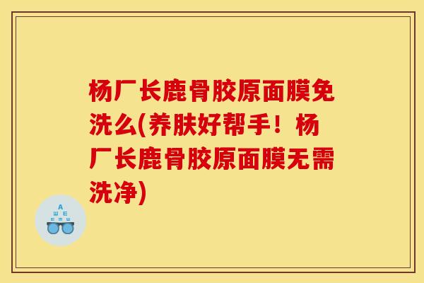 杨厂长鹿骨胶原面膜免洗么(养肤好帮手！杨厂长鹿骨胶原面膜无需洗净)