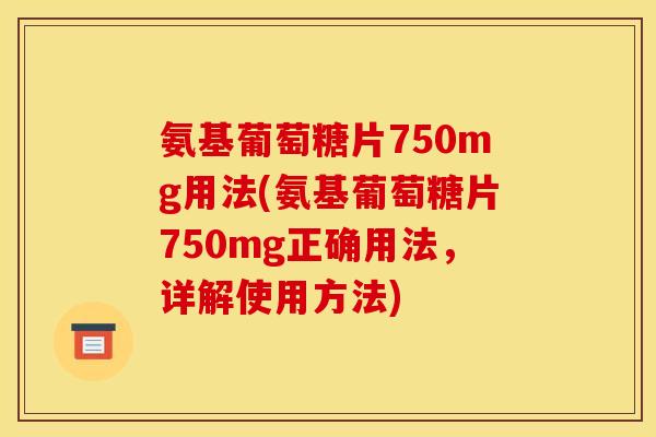 氨基葡萄糖片750mg用法(氨基葡萄糖片750mg正确用法，详解使用方法)