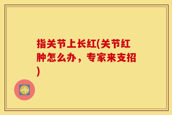 指关节上长红(关节红肿怎么办，专家来支招)