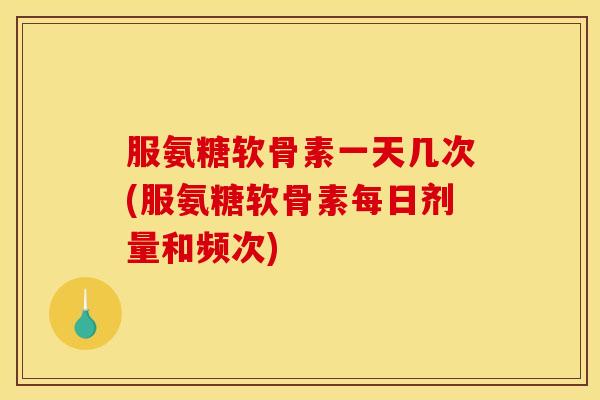 服氨糖软骨素一天几次(服氨糖软骨素每日剂量和频次)