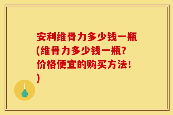 安利维骨力多少钱一瓶(维骨力多少钱一瓶？价格便宜的购买方法！)