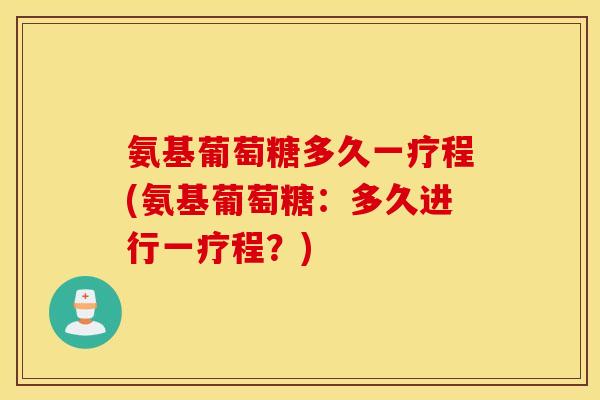 氨基葡萄糖多久一疗程(氨基葡萄糖：多久进行一疗程？)