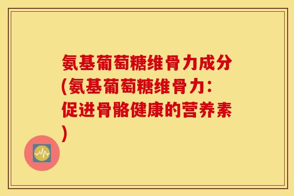 氨基葡萄糖维骨力成分(氨基葡萄糖维骨力：促进骨骼健康的营养素)