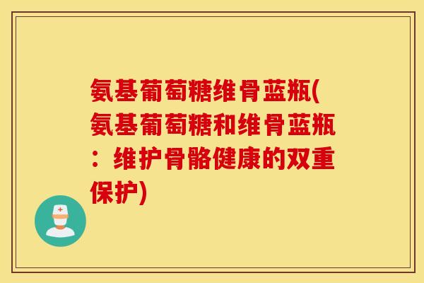 氨基葡萄糖维骨蓝瓶(氨基葡萄糖和维骨蓝瓶：维护骨骼健康的双重保护)