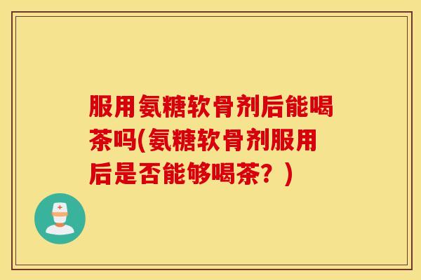 服用氨糖软骨剂后能喝茶吗(氨糖软骨剂服用后是否能够喝茶？)