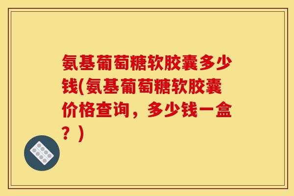 氨基葡萄糖软胶囊多少钱(氨基葡萄糖软胶囊价格查询，多少钱一盒？)