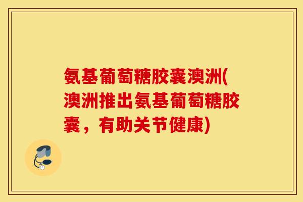 氨基葡萄糖胶囊澳洲(澳洲推出氨基葡萄糖胶囊，有助关节健康)