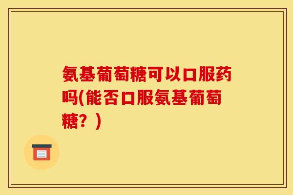 氨基葡萄糖可以口服药吗(能否口服氨基葡萄糖？)