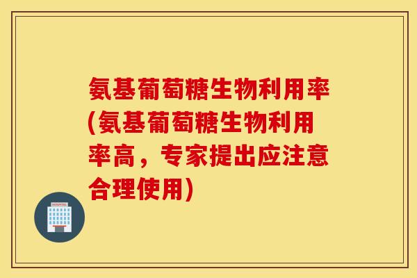 氨基葡萄糖生物利用率(氨基葡萄糖生物利用率高，专家提出应注意合理使用)