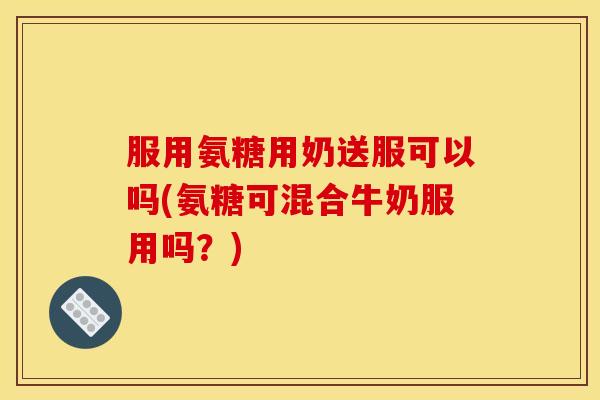 服用氨糖用奶送服可以吗(氨糖可混合牛奶服用吗？)