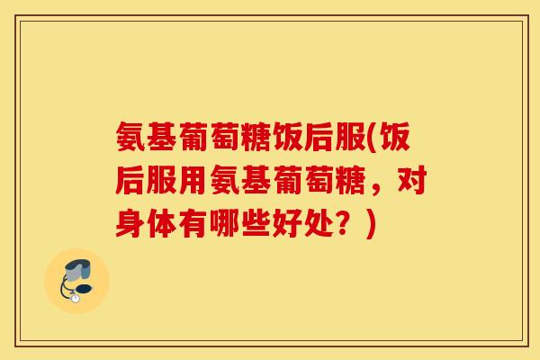 氨基葡萄糖饭后服(饭后服用氨基葡萄糖，对身体有哪些好处？)